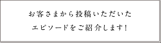 お客様から投稿いただいたエピソードをご紹介します！