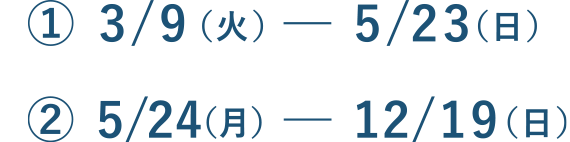 ① 3/9（火）－ 5/23（日） ② 5/24（月）－ 12/19（日）